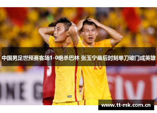 中国男足世预赛客场1-0绝杀巴林 张玉宁最后时刻单刀破门成英雄 中国男足世预赛客场1-0绝杀巴林 张玉宁最后时刻单刀破门成英雄