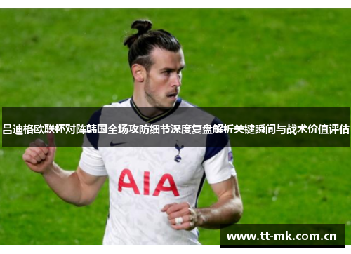 吕迪格欧联杯对阵韩国全场攻防细节深度复盘解析关键瞬间与战术价值评估 吕迪格欧联杯对阵韩国全场攻防细节深度复盘解析关键瞬间与战术价值评估