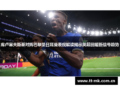 库卢塞夫斯基对阵巴黎圣日耳曼表现解读揭示英超回暖新信号趋势 库卢塞夫斯基对阵巴黎圣日耳曼表现解读揭示英超回暖新信号趋势