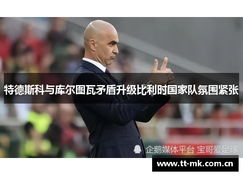 特德斯科与库尔图瓦矛盾升级比利时国家队氛围紧张 特德斯科与库尔图瓦矛盾升级比利时国家队氛围紧张